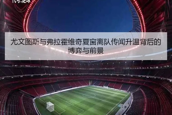 尤文图斯与弗拉霍维奇夏窗离队传闻升温背后的博弈与前景