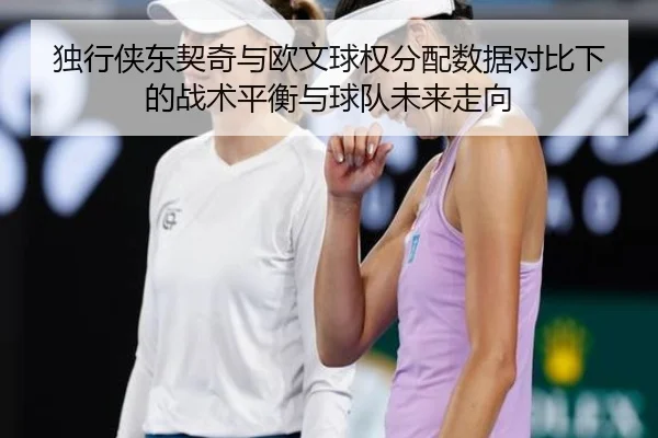 独行侠东契奇与欧文球权分配数据对比下的战术平衡与球队未来走向