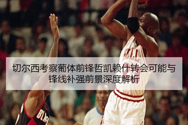 切尔西考察葡体前锋哲凯赖什转会可能与锋线补强前景深度解析