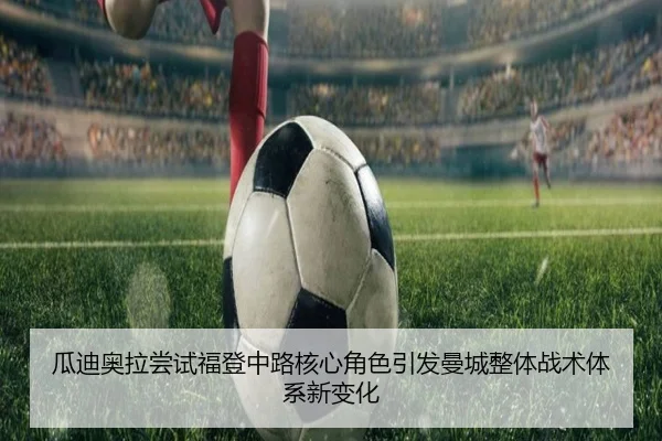 瓜迪奥拉尝试福登中路核心角色引发曼城整体战术体系新变化