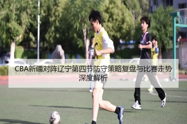 CBA新疆对阵辽宁第四节防守策略复盘与比赛走势深度解析