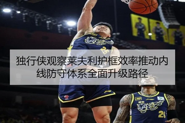 独行侠观察莱夫利护框效率推动内线防守体系全面升级路径