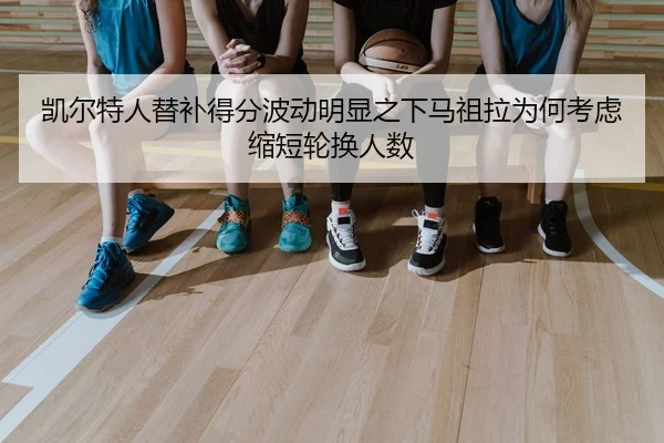 凯尔特人替补得分波动明显之下马祖拉为何考虑缩短轮换人数