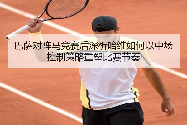 巴萨对阵马竞赛后深析哈维如何以中场控制策略重塑比赛节奏